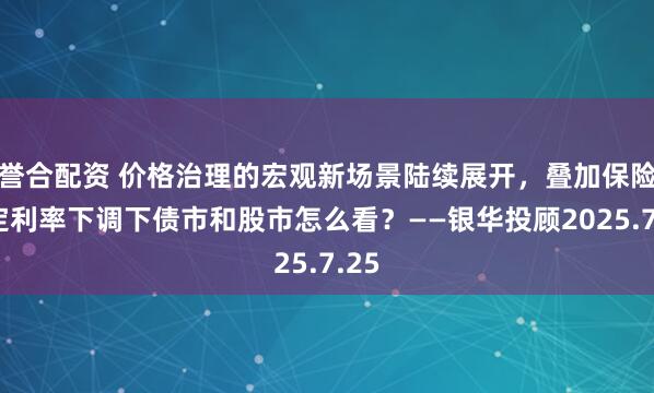 誉合配资 价格治理的宏观新场景陆续展开，叠加保险预定利率下调下债市和股市怎么看？——银华投顾2025.7.25