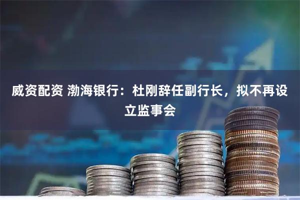威资配资 渤海银行：杜刚辞任副行长，拟不再设立监事会