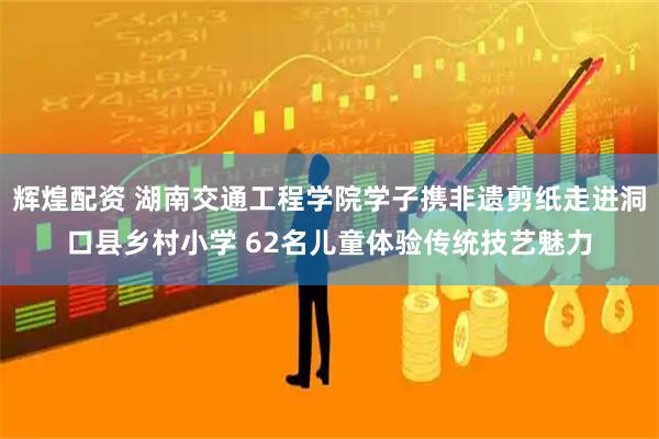 辉煌配资 湖南交通工程学院学子携非遗剪纸走进洞口县乡村小学 62名儿童体验传统技艺魅力