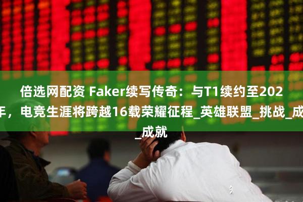 倍选网配资 Faker续写传奇：与T1续约至2029年，电竞生涯将跨越16载荣耀征程_英雄联盟_挑战_成就