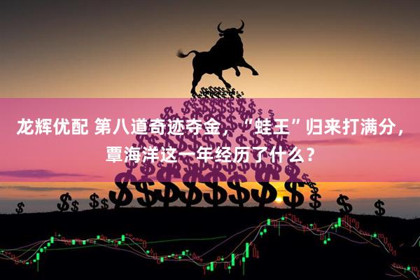 龙辉优配 第八道奇迹夺金，“蛙王”归来打满分，覃海洋这一年经历了什么？