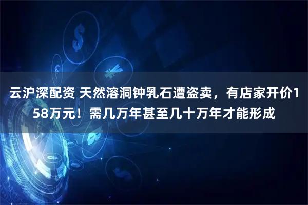 云沪深配资 天然溶洞钟乳石遭盗卖，有店家开价158万元！需几万年甚至几十万年才能形成