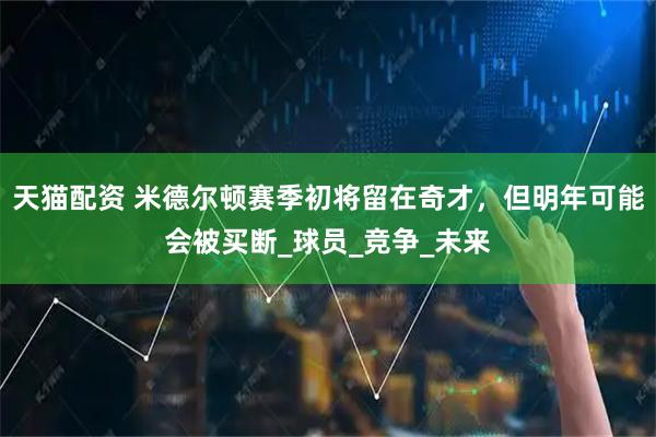 天猫配资 米德尔顿赛季初将留在奇才，但明年可能会被买断_球员_竞争_未来