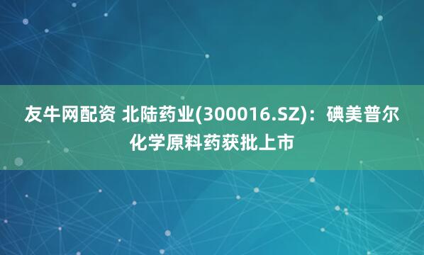 友牛网配资 北陆药业(300016.SZ)：碘美普尔化学原料药获批上市