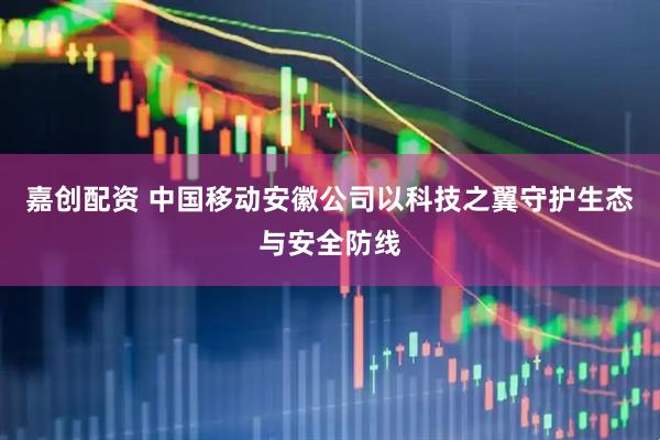 嘉创配资 中国移动安徽公司以科技之翼守护生态与安全防线