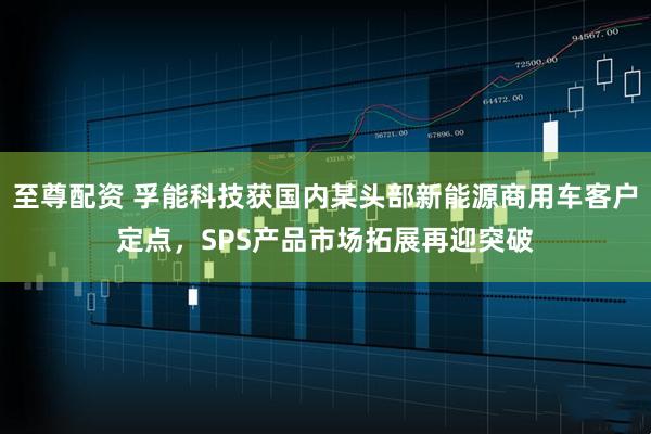 至尊配资 孚能科技获国内某头部新能源商用车客户定点，SPS产品市场拓展再迎突破