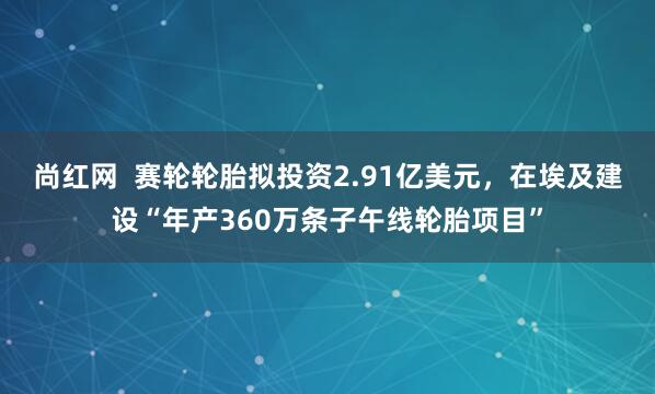 尚红网  赛轮轮胎拟投资2.91亿美元，在埃及建设“年产360万条子午线轮胎项目”