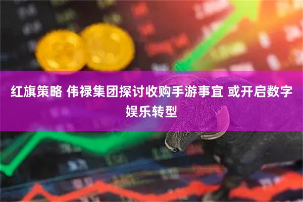 红旗策略 伟禄集团探讨收购手游事宜 或开启数字娱乐转型