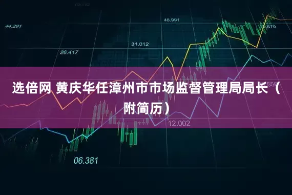 选倍网 黄庆华任漳州市市场监督管理局局长（附简历）