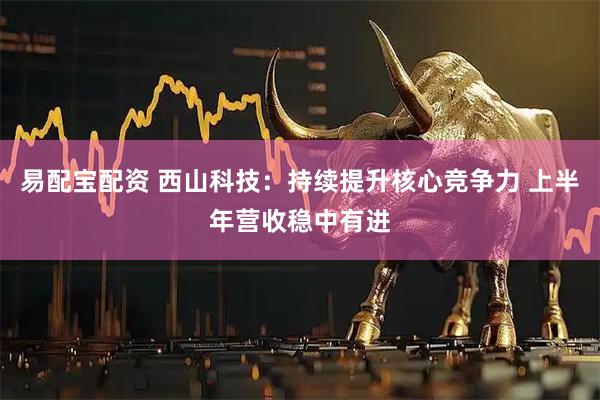 易配宝配资 西山科技：持续提升核心竞争力 上半年营收稳中有进