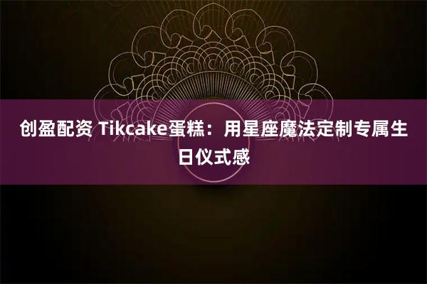 创盈配资 Tikcake蛋糕：用星座魔法定制专属生日仪式感