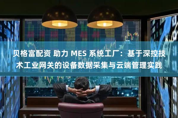 贝格富配资 助力 MES 系统工厂：基于深控技术工业网关的设备数据采集与云端管理实践