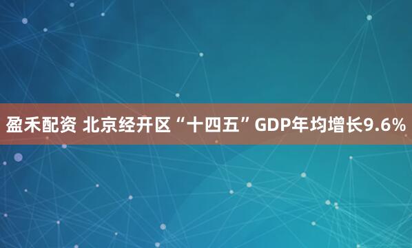 盈禾配资 北京经开区“十四五”GDP年均增长9.6%