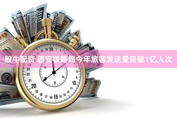股牛配资 西安铁路局今年旅客发送量突破1亿人次
