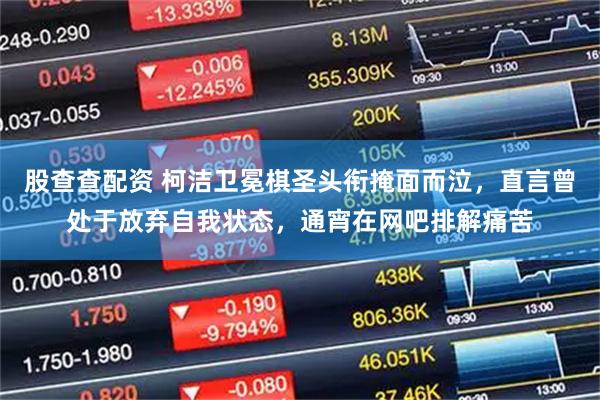 股查查配资 柯洁卫冕棋圣头衔掩面而泣，直言曾处于放弃自我状态，通宵在网吧排解痛苦