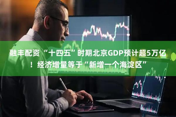 融丰配资 “十四五”时期北京GDP预计超5万亿！经济增量等于“新增一个海淀区”