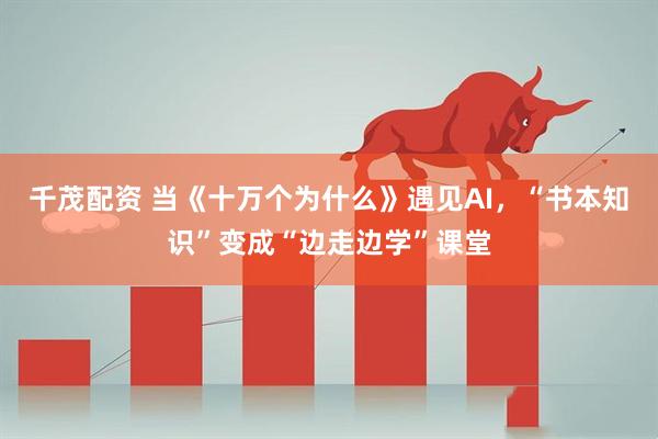 千茂配资 当《十万个为什么》遇见AI，“书本知识”变成“边走边学”课堂
